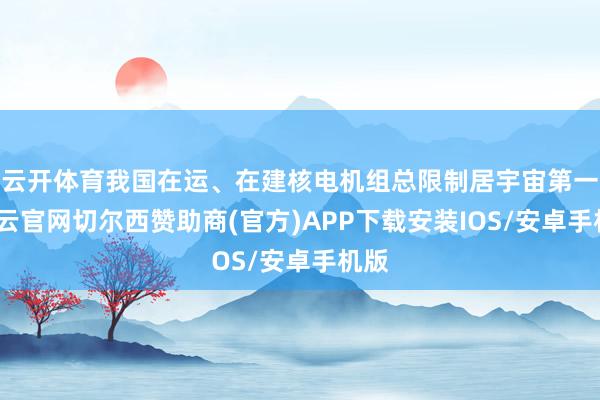 云开体育我国在运、在建核电机组总限制居宇宙第一-开云官网切尔西赞助商(官方)APP下载安装IOS/安卓手机版