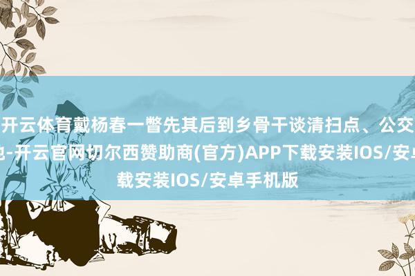 开云体育戴杨春一瞥先其后到乡骨干谈清扫点、公交站点等地-开云官网切尔西赞助商(官方)APP下载安装IOS/安卓手机版