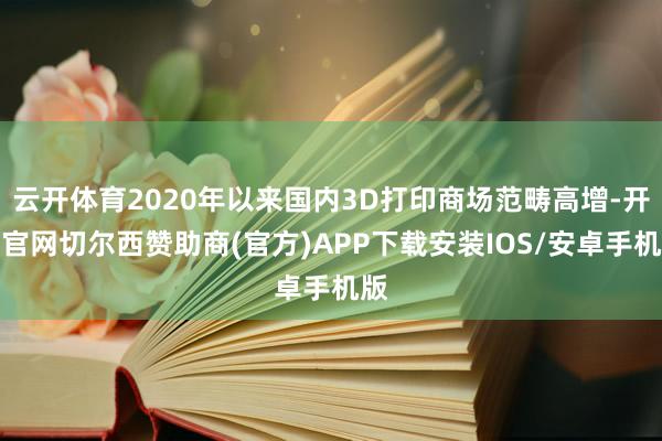 云开体育2020年以来国内3D打印商场范畴高增-开云官网切尔西赞助商(官方)APP下载安装IOS/安卓手机版