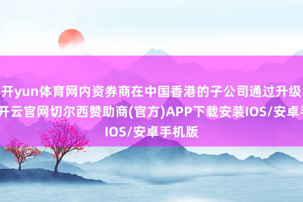 开yun体育网内资券商在中国香港的子公司通过升级执照-开云官网切尔西赞助商(官方)APP下载安装IOS/安卓手机版