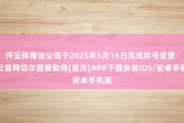 开云体育该公司于2025年5月16日完成称号变更-开云官网切尔西赞助商(官方)APP下载安装IOS/安卓手机版