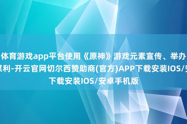 体育游戏app平台使用《原神》游戏元素宣传、举办漫展违规谋利-开云官网切尔西赞助商(官方)APP下载安装IOS/安卓手机版