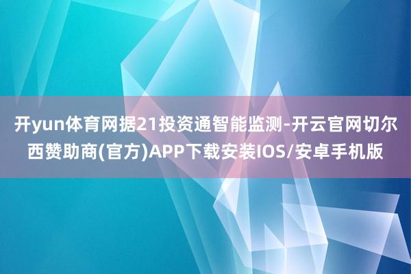 开yun体育网　　据21投资通智能监测-开云官网切尔西赞助商(官方)APP下载安装IOS/安卓手机版